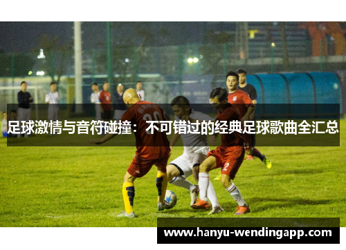 足球激情与音符碰撞：不可错过的经典足球歌曲全汇总