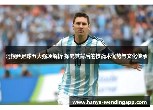 阿根廷足球五大强项解析 探究其背后的技战术优势与文化传承