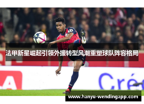 法甲新星崛起引领外援转型风潮重塑球队阵容格局