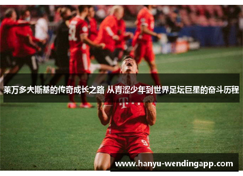 莱万多夫斯基的传奇成长之路 从青涩少年到世界足坛巨星的奋斗历程